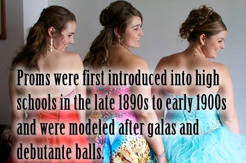 Proms were first introduced into high schools in the late 1890s to early 1900s and were modeled after galas and debutante balls.