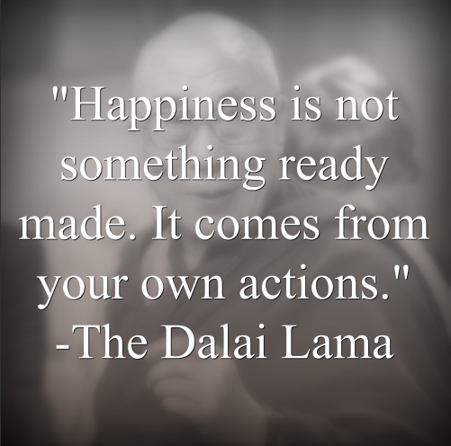 The Dalai Lama says, Happiness is not something ready made. It comes from your own actions.