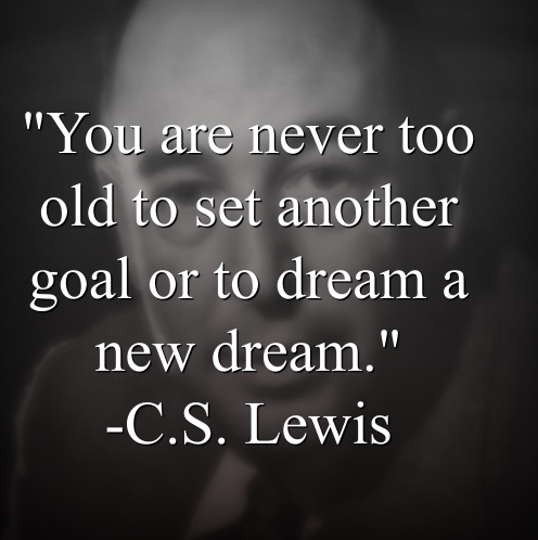 C.S. Lewis says, You are never too old to set another goal or to dream a new dream.