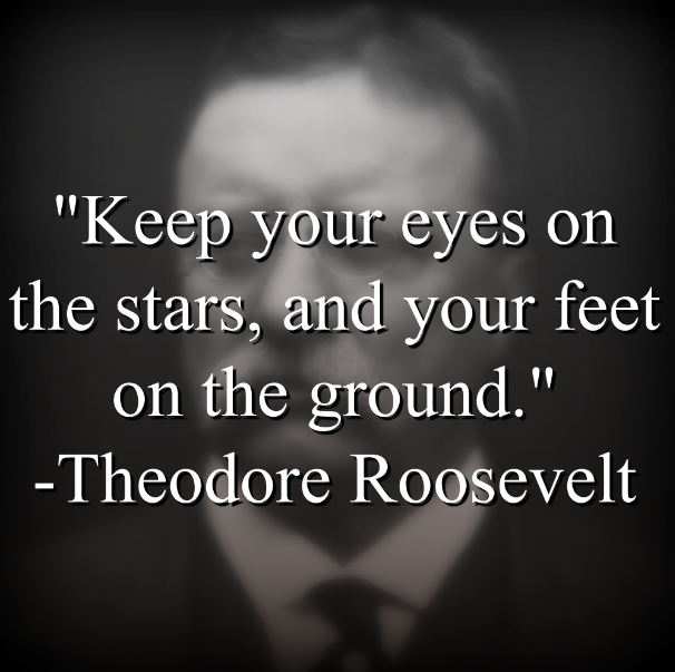 Theodore Roosevelt says, Keep your eyes on the stars, and your feet on the ground.